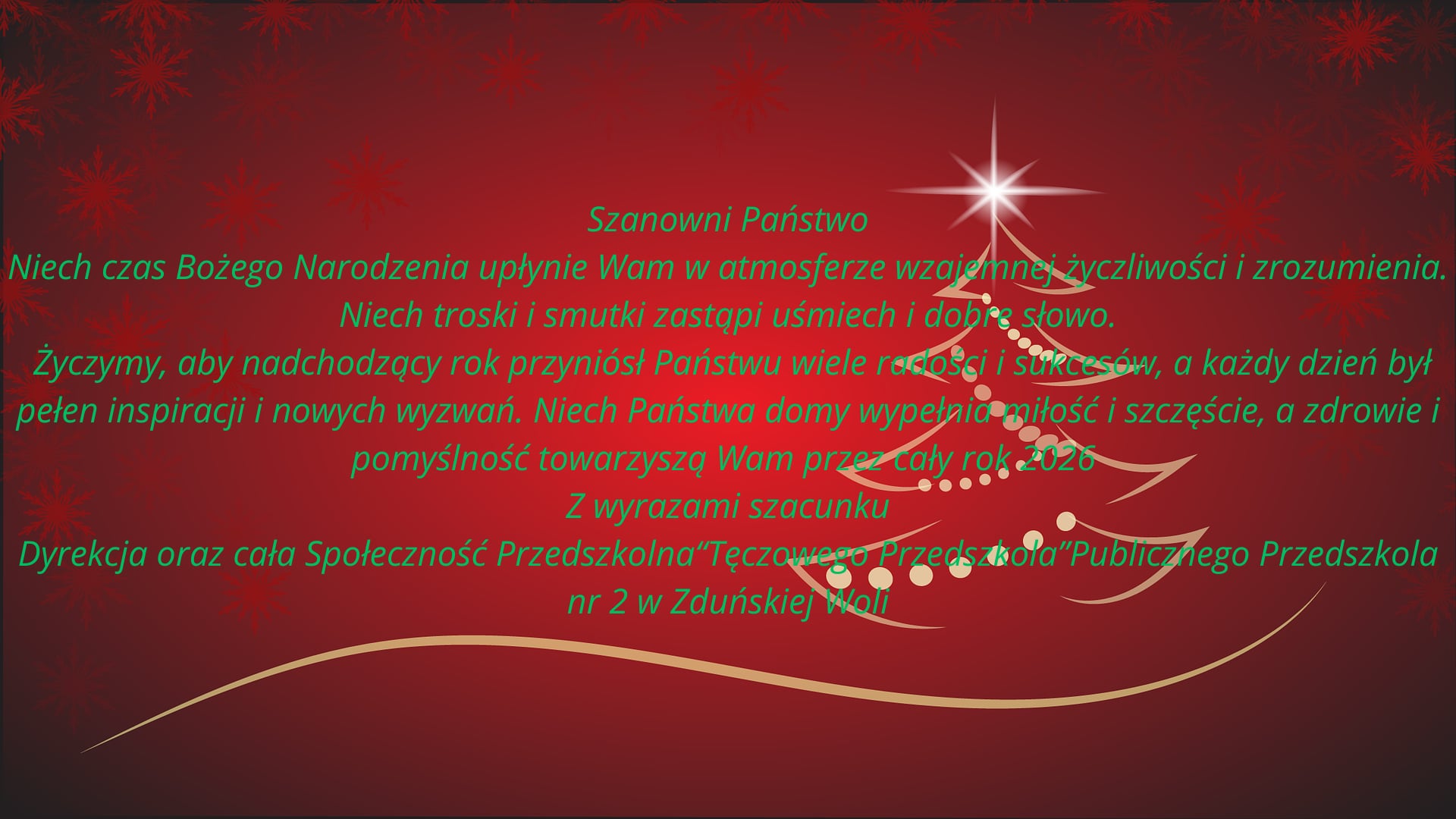 Szanowni Państwo. Niech czas Bożego Narodzenia upłynie Wam w atmosferze wzajemnej życzliwości i zrozumienia. Niech troski i smutki zastąpi uśmiech i dobre słowo. Życzymy, aby nadchodzący rok przyniósł Państwu wiele radości i sukcesów, a każdy dzień był pełen inspiracji i nowych wyzwań. Niech państwa domy wypełnia miłość i szczęście, a zdrowie i pomyślność towarzyszą Wam przez cały rok 2026. Z wyrazami szacunku Dyrekcja oraz cała Społeczność Przedszkolna „Tęczowego Przedszkola” Publicznego Przedszkola nr 2 w Zduńskiej Woli.